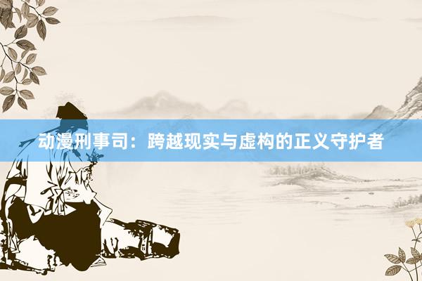 动漫刑事司：跨越现实与虚构的正义守护者